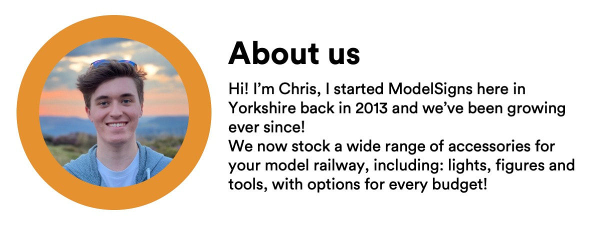 About us - [Photo of founder] Hi! I’m Chris, I started ModelSigns here in Yorkshire back in 2013 and we’ve been growing ever since! We now stock a wide range of accessories for your model railway, including: lights, figures and tools, with options for every budget! 